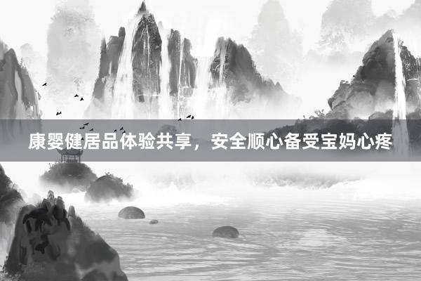 康婴健居品体验共享，安全顺心备受宝妈心疼