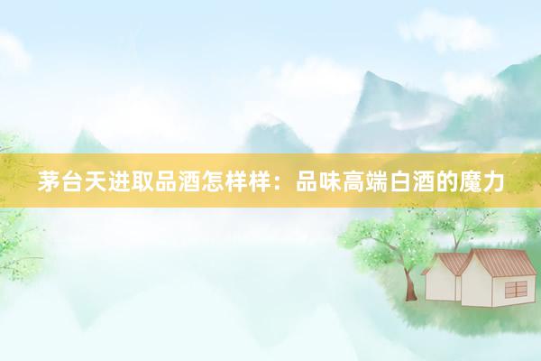茅台天进取品酒怎样样：品味高端白酒的魔力