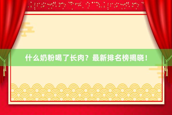 什么奶粉喝了长肉？最新排名榜揭晓！
