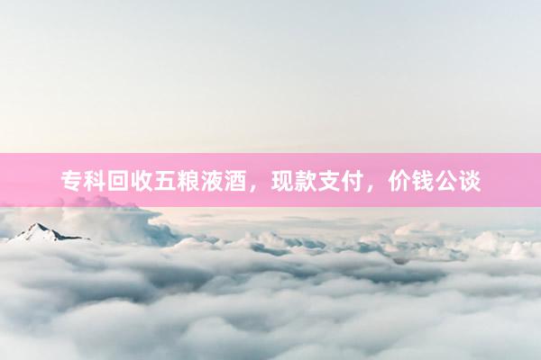 专科回收五粮液酒，现款支付，价钱公谈