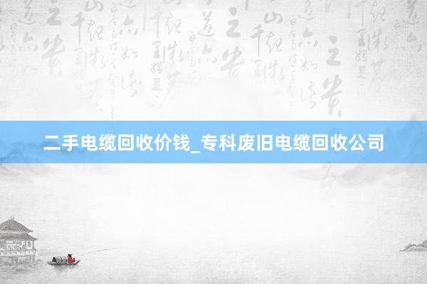二手电缆回收价钱_专科废旧电缆回收公司