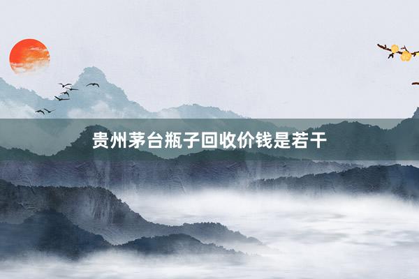 贵州茅台瓶子回收价钱是若干