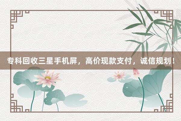 专科回收三星手机屏，高价现款支付，诚信规划！